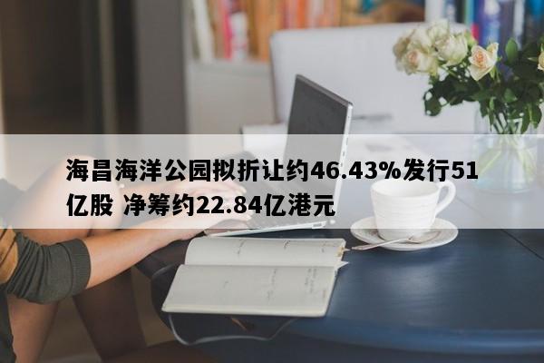 海昌海洋公园拟折让约46.43%发行51亿股 净筹约22.84亿港元