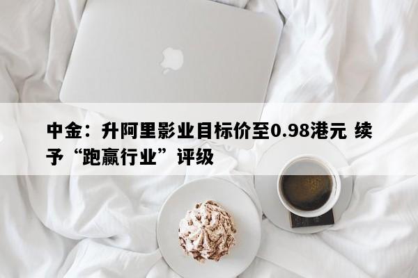 中金：升阿里影业目标价至0.98港元 续予“跑赢行业”评级