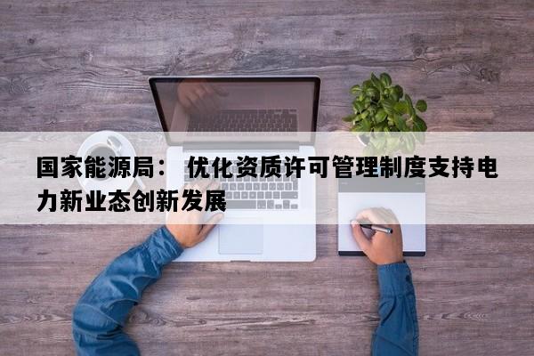 国家能源局： 优化资质许可管理制度支持电力新业态创新发展