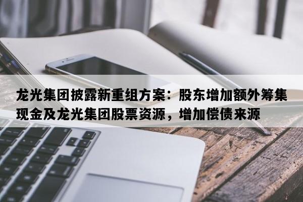 龙光集团披露新重组方案：股东增加额外筹集现金及龙光集团股票资源，增加偿债来源