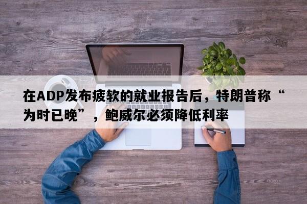 在ADP发布疲软的就业报告后，特朗普称“为时已晚”，鲍威尔必须降低利率