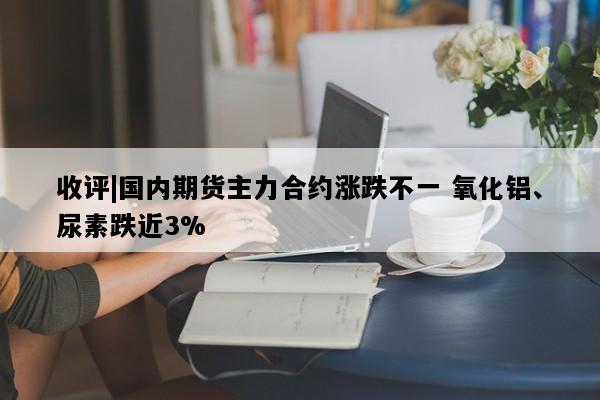 收评|国内期货主力合约涨跌不一 氧化铝、尿素跌近3%