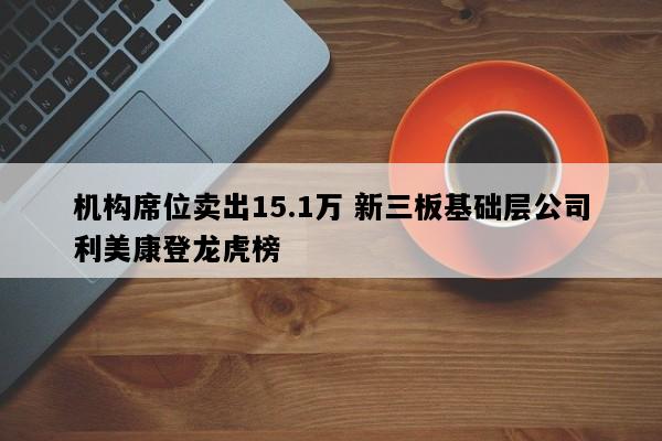 机构席位卖出15.1万 新三板基础层公司利美康登龙虎榜