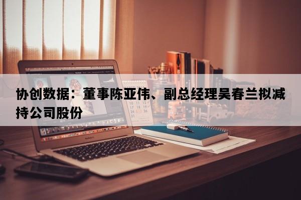 协创数据：董事陈亚伟、副总经理吴春兰拟减持公司股份