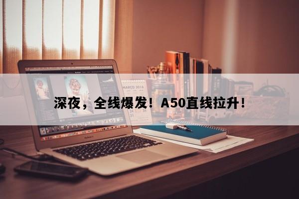 深夜，全线爆发！A50直线拉升！