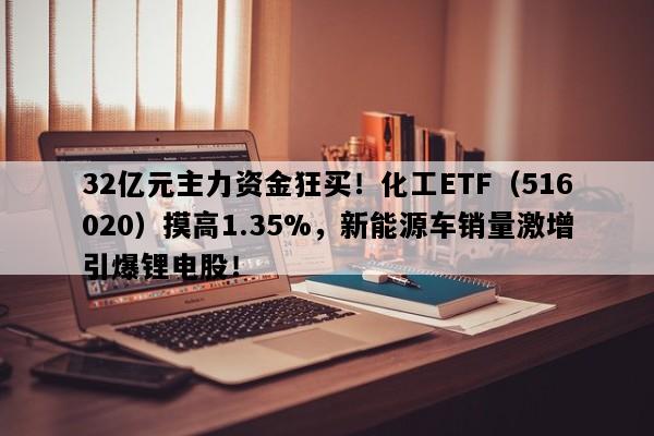 32亿元主力资金狂买！化工ETF（516020）摸高1.35%，新能源车销量激增引爆锂电股！
