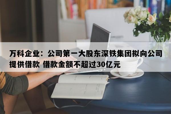 万科企业：公司第一大股东深铁集团拟向公司提供借款 借款金额不超过30亿元