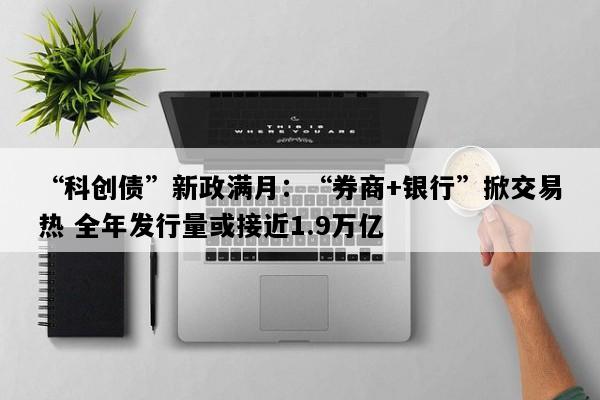 “科创债”新政满月：“券商+银行”掀交易热 全年发行量或接近1.9万亿