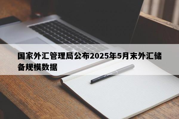 国家外汇管理局公布2025年5月末外汇储备规模数据