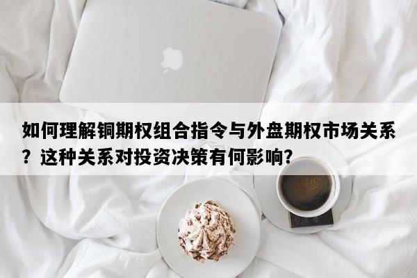 如何理解铜期权组合指令与外盘期权市场关系？这种关系对投资决策有何影响？