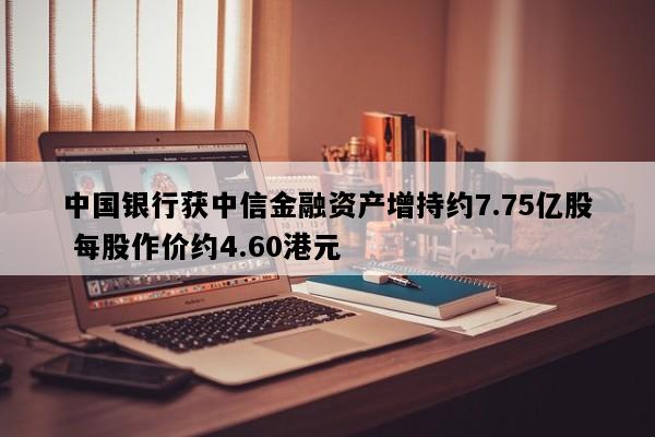 中国银行获中信金融资产增持约7.75亿股 每股作价约4.60港元