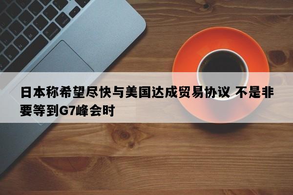 日本称希望尽快与美国达成贸易协议 不是非要等到G7峰会时