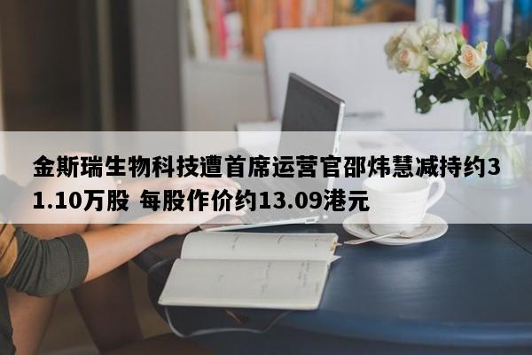 金斯瑞生物科技遭首席运营官邵炜慧减持约31.10万股 每股作价约13.09港元