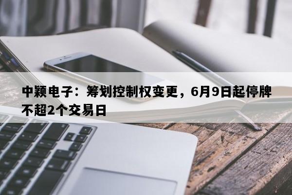 中颖电子：筹划控制权变更，6月9日起停牌不超2个交易日