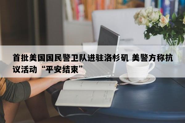 首批美国国民警卫队进驻洛杉矶 美警方称抗议活动“平安结束”