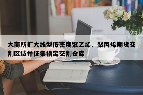 大商所扩大线型低密度聚乙烯、聚丙烯期货交割区域并征集指定交割仓库