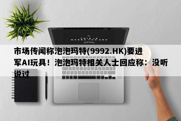 市场传闻称泡泡玛特(9992.HK)要进军AI玩具！泡泡玛特相关人士回应称：没听说过