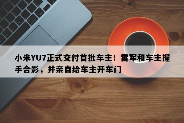 小米YU7正式交付首批车主！雷军和车主握手合影，并亲自给车主开车门