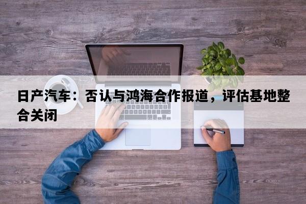 日产汽车：否认与鸿海合作报道，评估基地整合关闭