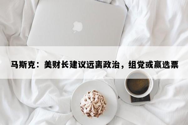 马斯克：美财长建议远离政治，组党或赢选票