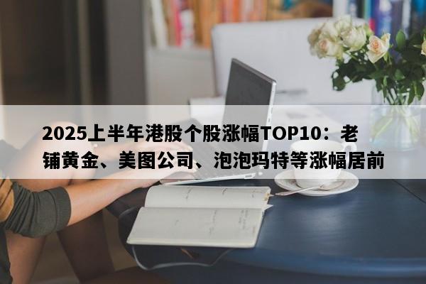 2025上半年港股个股涨幅TOP10：老铺黄金、美图公司、泡泡玛特等涨幅居前
