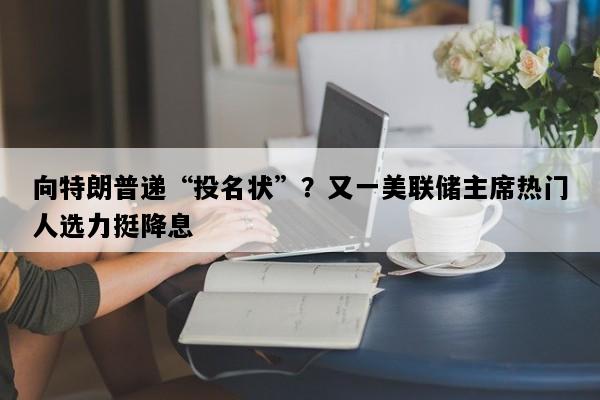 向特朗普递“投名状”？又一美联储主席热门人选力挺降息
