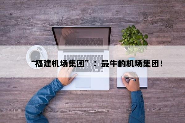 “福建机场集团”：最牛的机场集团！