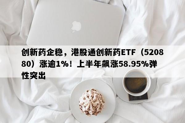 创新药企稳，港股通创新药ETF（520880）涨逾1%！上半年飙涨58.95%弹性突出