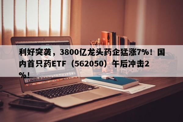 利好突袭，3800亿龙头药企猛涨7%！国内首只药ETF（562050）午后冲击2%！