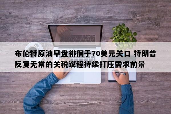 布伦特原油早盘徘徊于70美元关口 特朗普反复无常的关税议程持续打压需求前景