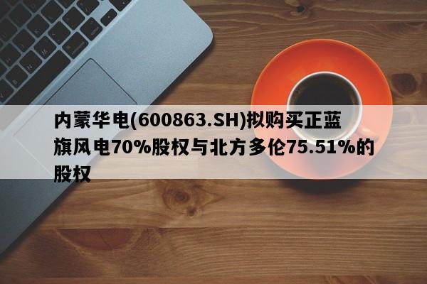 内蒙华电(600863.SH)拟购买正蓝旗风电70%股权与北方多伦75.51%的股权