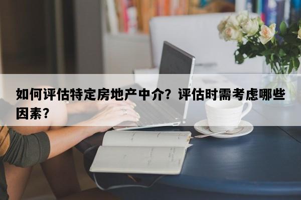 如何评估特定房地产中介？评估时需考虑哪些因素？