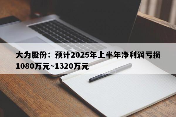大为股份：预计2025年上半年净利润亏损1080万元~1320万元