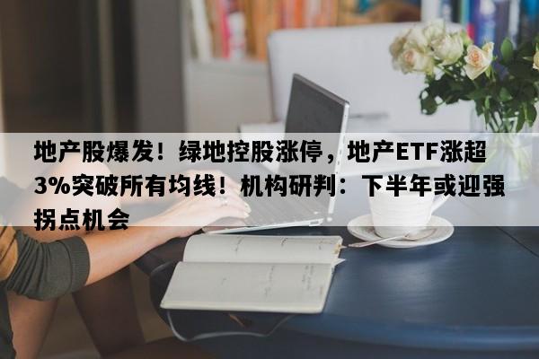 地产股爆发！绿地控股涨停，地产ETF涨超3%突破所有均线！机构研判：下半年或迎强拐点机会