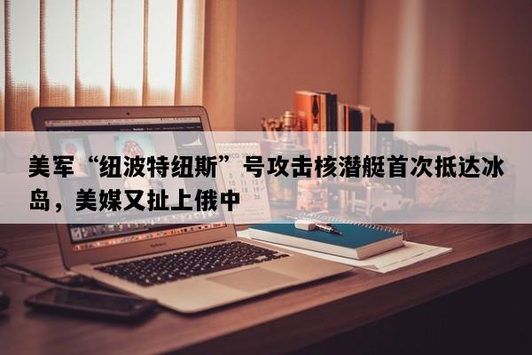 美军“纽波特纽斯”号攻击核潜艇首次抵达冰岛，美媒又扯上俄中