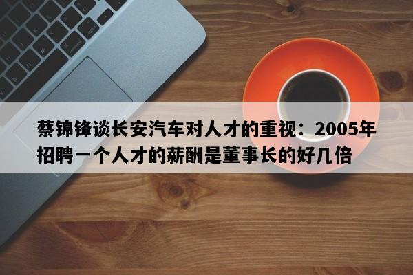 蔡锦锋谈长安汽车对人才的重视：2005年招聘一个人才的薪酬是董事长的好几倍
