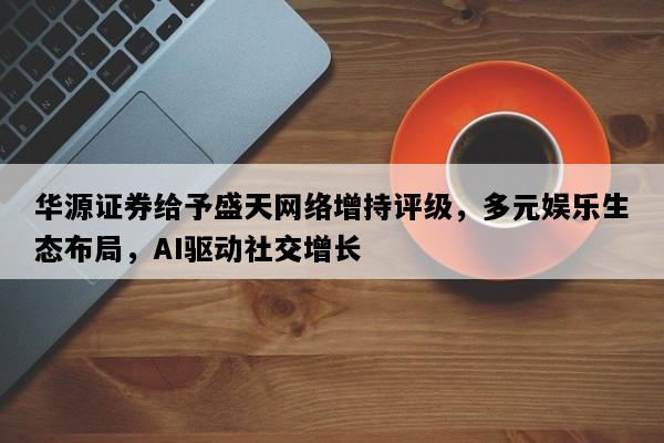 华源证券给予盛天网络增持评级，多元娱乐生态布局，AI驱动社交增长