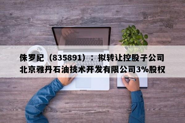 侏罗纪（835891）：拟转让控股子公司北京雅丹石油技术开发有限公司3%股权
