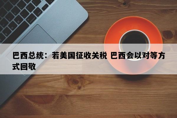 巴西总统：若美国征收关税 巴西会以对等方式回敬