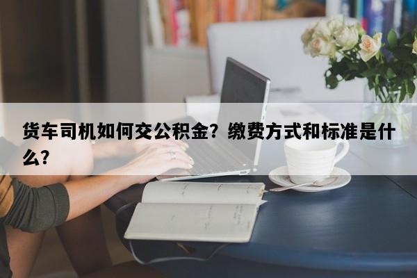 货车司机如何交公积金？缴费方式和标准是什么？