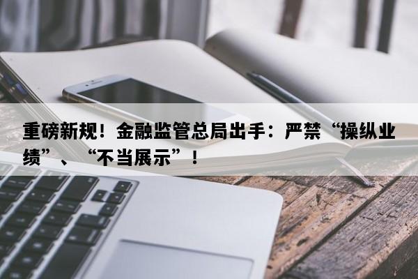 重磅新规！金融监管总局出手：严禁“操纵业绩”、“不当展示”！