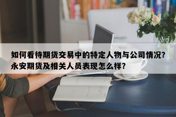 如何看待期货交易中的特定人物与公司情况？永安期货及相关人员表现怎么样？
