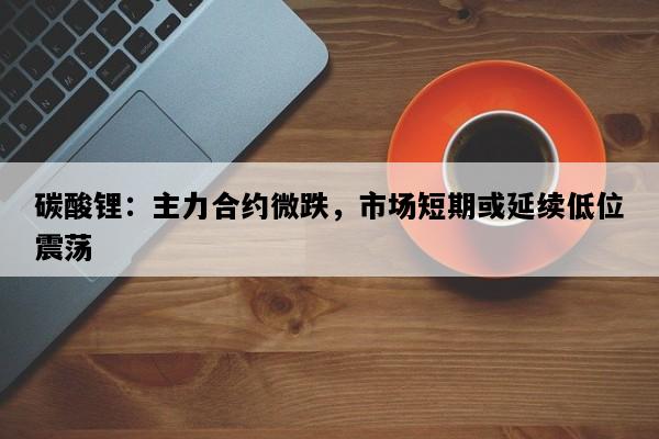 碳酸锂：主力合约微跌，市场短期或延续低位震荡