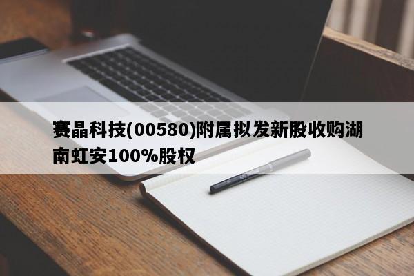 赛晶科技(00580)附属拟发新股收购湖南虹安100%股权