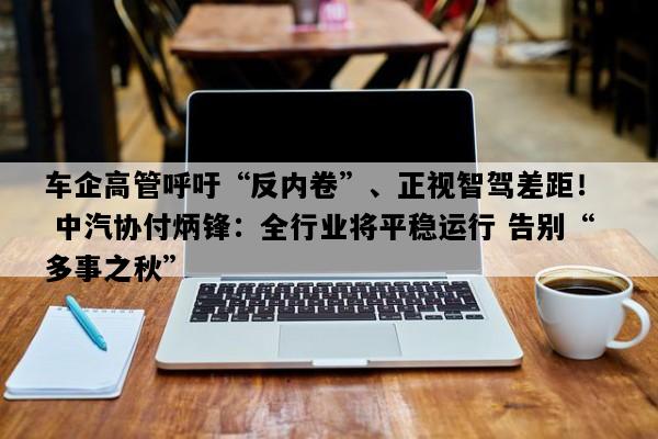 车企高管呼吁“反内卷”、正视智驾差距！  中汽协付炳锋：全行业将平稳运行 告别“多事之秋”