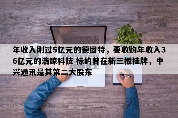 年收入刚过5亿元的德固特，要收购年收入36亿元的浩鲸科技 标的曾在新三板挂牌，中兴通讯是其第二大股东