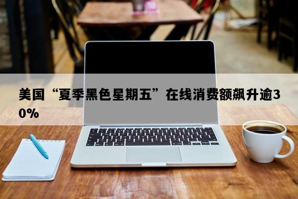 美国“夏季黑色星期五”在线消费额飙升逾30%