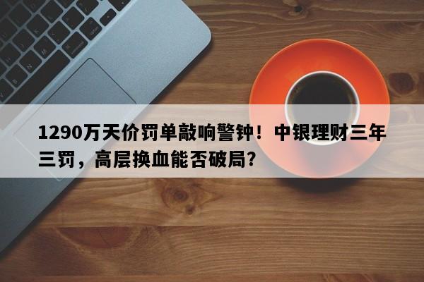 1290万天价罚单敲响警钟！中银理财三年三罚，高层换血能否破局？