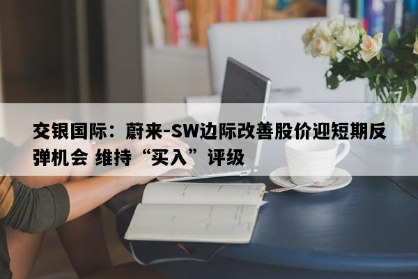 交银国际：蔚来-SW边际改善股价迎短期反弹机会 维持“买入”评级