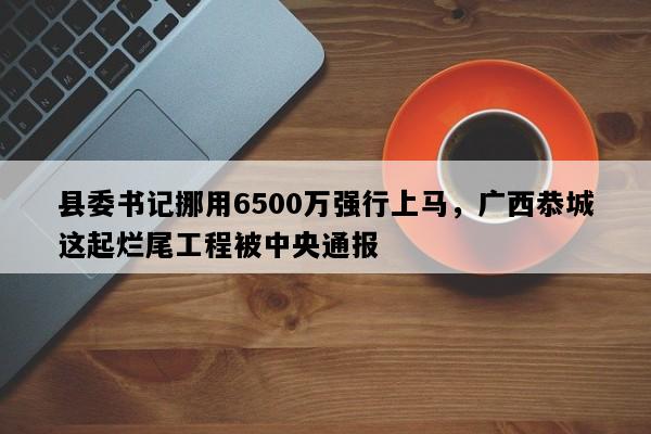 县委书记挪用6500万强行上马，广西恭城这起烂尾工程被中央通报